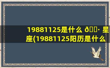 19881125是什么 🌷 星座(19881125阳历是什么星座 🍀 )